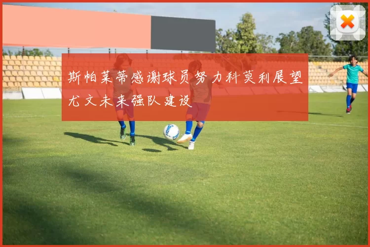 斯帕莱蒂感谢球员努力科莫利展望尤文未来强队建设