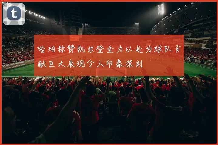哈珀称赞凯尔登全力以赴为球队贡献巨大表现令人印象深刻