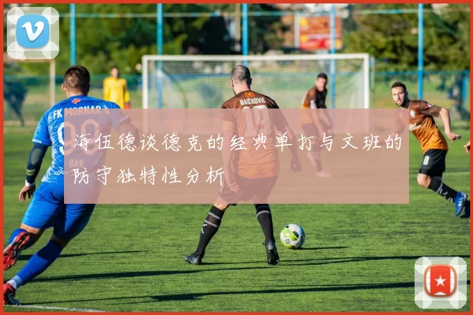 海伍德谈德克的经典单打与文班的防守独特性分析