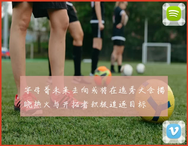 字母哥未来去向或将在选秀大会揭晓热火与开拓者积极追逐目标