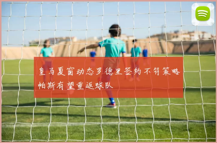 皇马夏窗动态罗德里签约不符策略帕斯有望重返球队