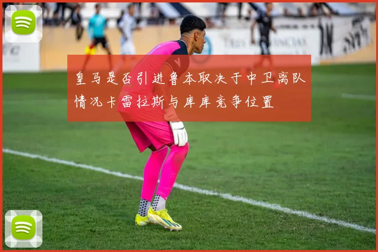 皇马是否引进鲁本取决于中卫离队情况卡雷拉斯与库库竞争位置