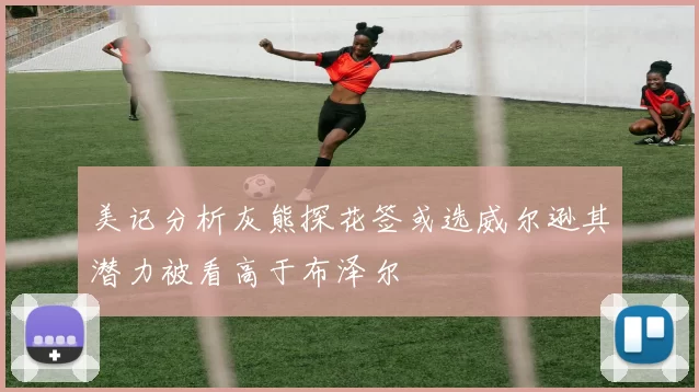 美记分析灰熊探花签或选威尔逊其潜力被看高于布泽尔