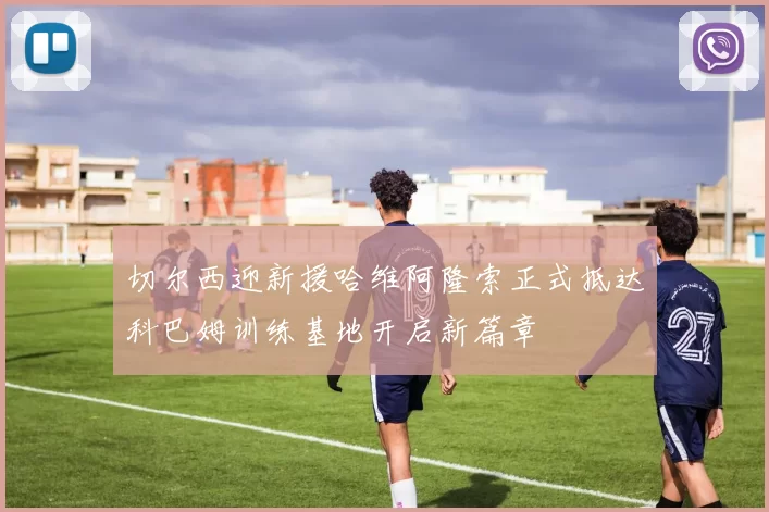 切尔西迎新援哈维阿隆索正式抵达科巴姆训练基地开启新篇章
