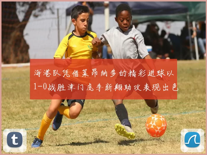 海港队凭借莱昂纳多的精彩进球以1-0战胜津门虎李新翔助攻表现出色