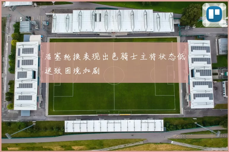 活塞轮换表现出色骑士主将状态低迷致困境加剧