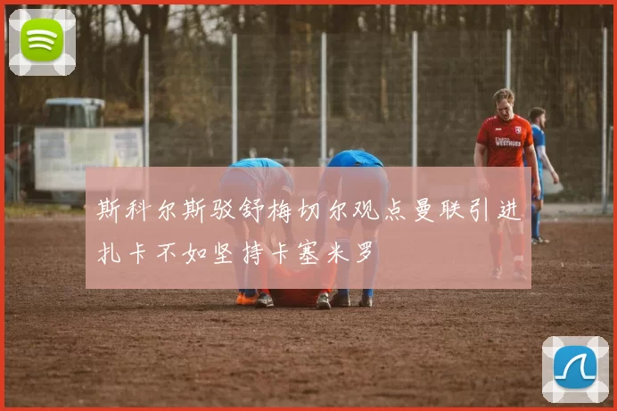斯科尔斯驳舒梅切尔观点曼联引进扎卡不如坚持卡塞米罗