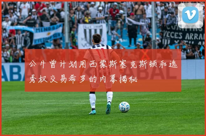 公牛曾计划用西蒙斯塞克斯顿和选秀权交易希罗的内幕揭秘