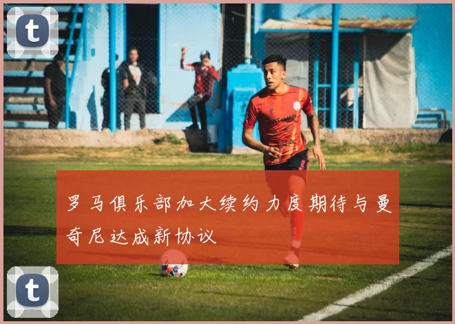 罗马俱乐部加大续约力度期待与曼奇尼达成新协议