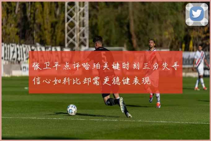 张卫平点评哈珀关键时刻三分失手信心如科比却需更稳健表现