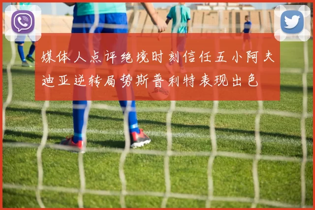 媒体人点评绝境时刻信任五小阿夫迪亚逆转局势斯普利特表现出色