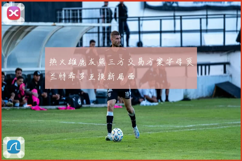 热火雄鹿灰熊三方交易方案字母莫兰特希罗互换新局面