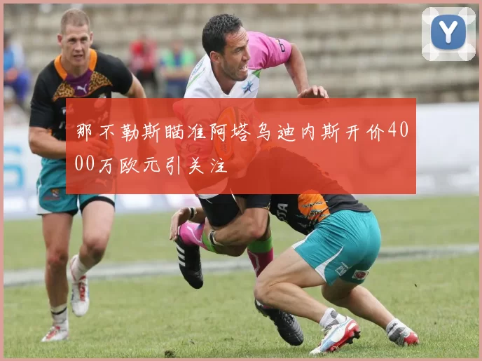 那不勒斯瞄准阿塔乌迪内斯开价4000万欧元引关注