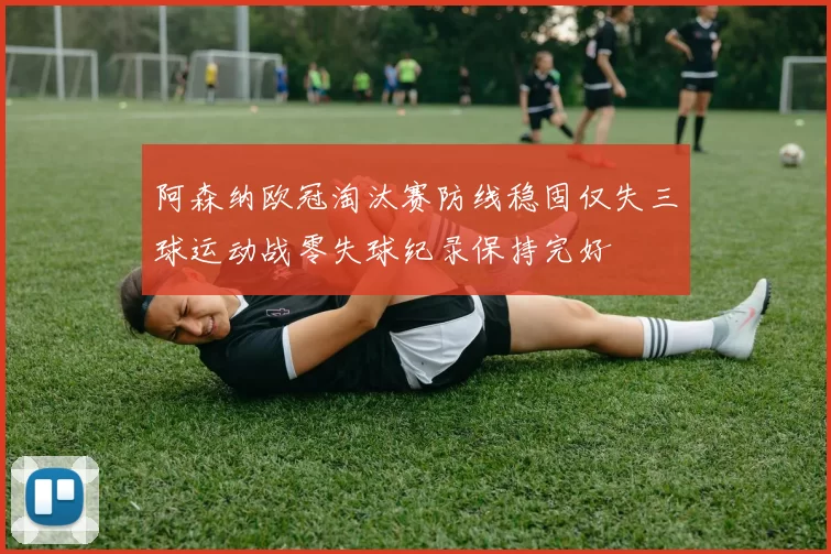 阿森纳欧冠淘汰赛防线稳固仅失三球运动战零失球纪录保持完好