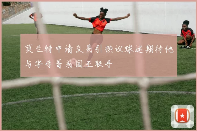 莫兰特申请交易引热议球迷期待他与字母哥或国王联手