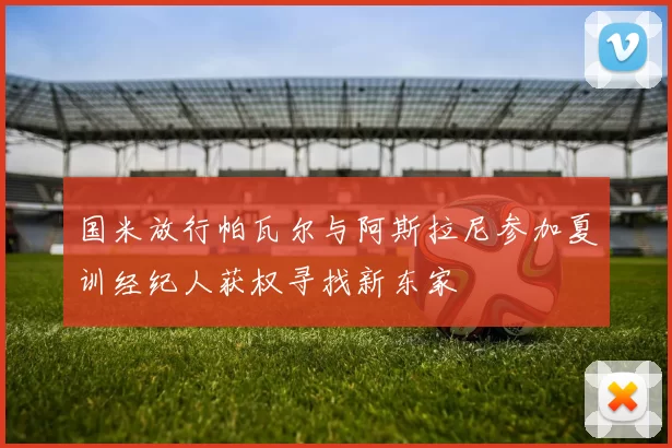 国米放行帕瓦尔与阿斯拉尼参加夏训经纪人获权寻找新东家