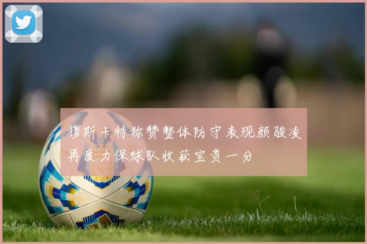 穆斯卡特称赞整体防守表现颜骏凌再度力保球队收获宝贵一分
