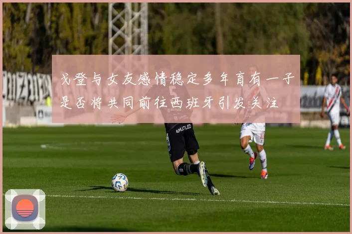 戈登与女友感情稳定多年育有一子是否将共同前往西班牙引发关注